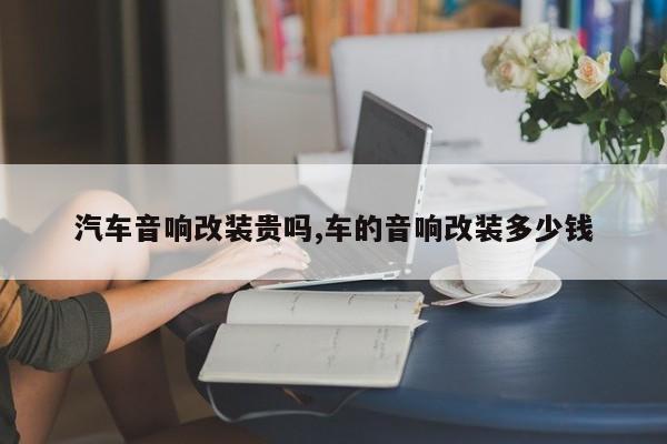 汽车音响改装贵吗,车的音响改装多少钱