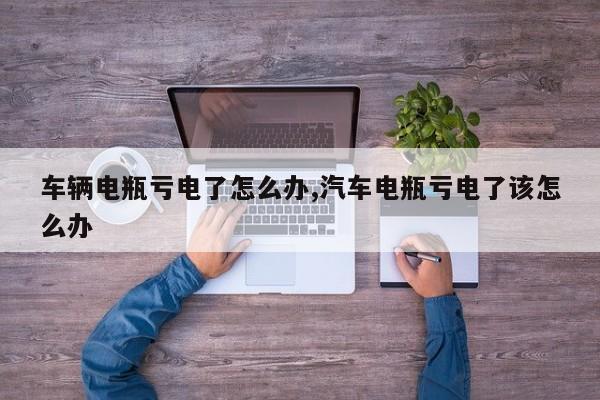 车辆电瓶亏电了怎么办,汽车电瓶亏电了该怎么办