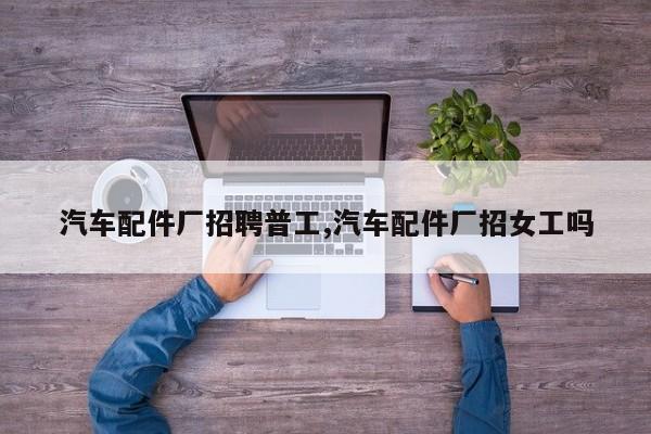 汽车配件厂招聘普工,汽车配件厂招女工吗