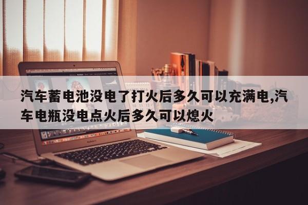 汽车蓄电池没电了打火后多久可以充满电,汽车电瓶没电点火后多久可以熄火