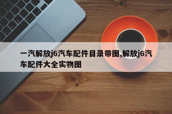 一汽解放j6汽车配件目录带图,解放j6汽车配件大全实物图
