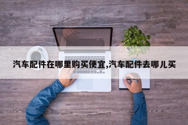 汽车配件在哪里购买便宜,汽车配件去哪儿买