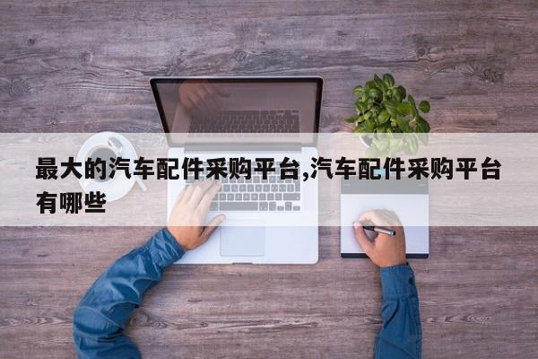 最大的汽车配件采购平台,汽车配件采购平台有哪些