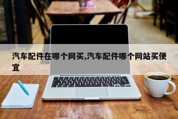 汽车配件在哪个网买,汽车配件哪个网站买便宜