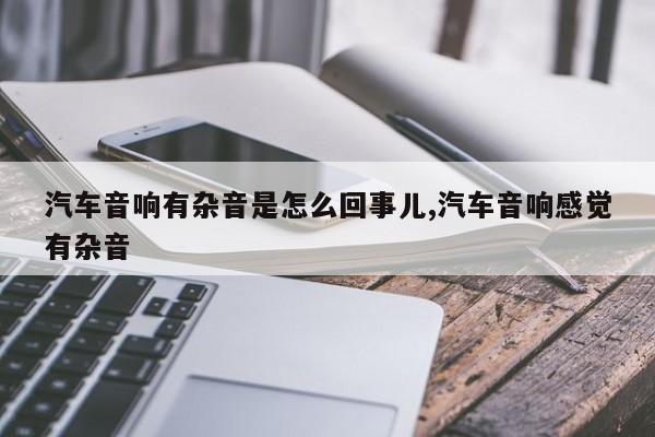 汽车音响有杂音是怎么回事儿,汽车音响感觉有杂音