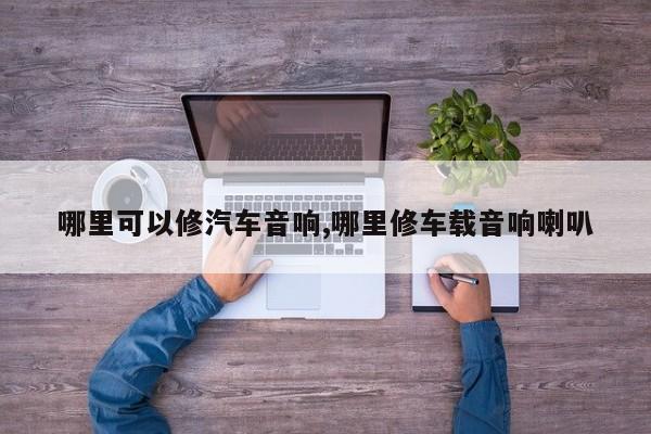 哪里可以修汽车音响,哪里修车载音响喇叭