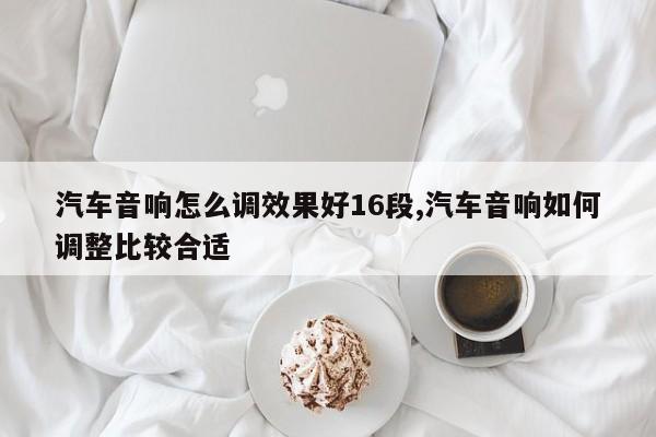 汽车音响怎么调效果好16段,汽车音响如何调整比较合适