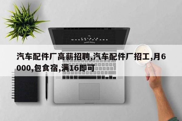 汽车配件厂高薪招聘,汽车配件厂招工,月6000,包食宿,满16即可