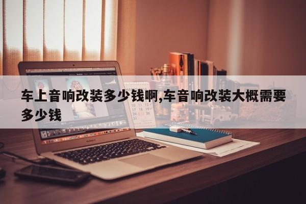 车上音响改装多少钱啊,车音响改装大概需要多少钱