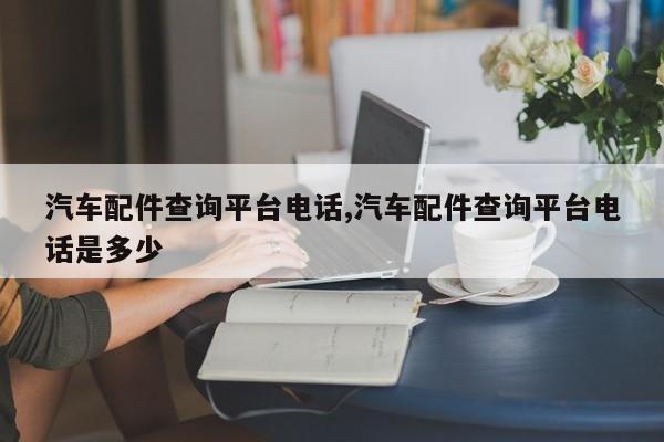 汽车配件查询平台电话,汽车配件查询平台电话是多少
