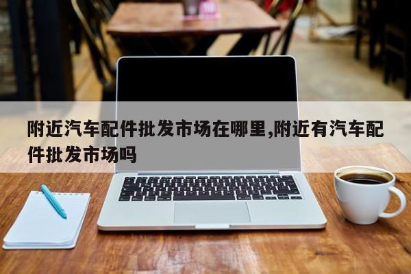 附近汽车配件批发市场在哪里,附近有汽车配件批发市场吗