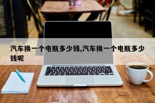 汽车换一个电瓶多少钱,汽车换一个电瓶多少钱呢
