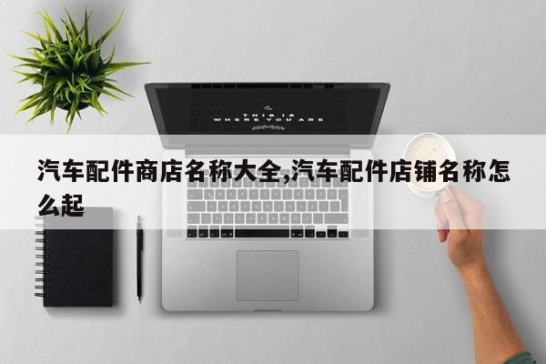 汽车配件商店名称大全,汽车配件店铺名称怎么起