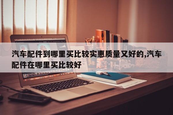 汽车配件到哪里买比较实惠质量又好的,汽车配件在哪里买比较好