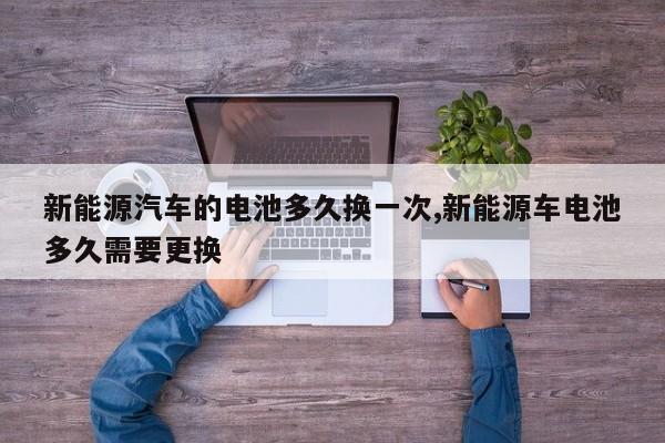 新能源汽车的电池多久换一次,新能源车电池多久需要更换