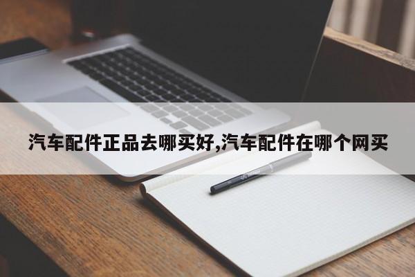汽车配件正品去哪买好,汽车配件在哪个网买