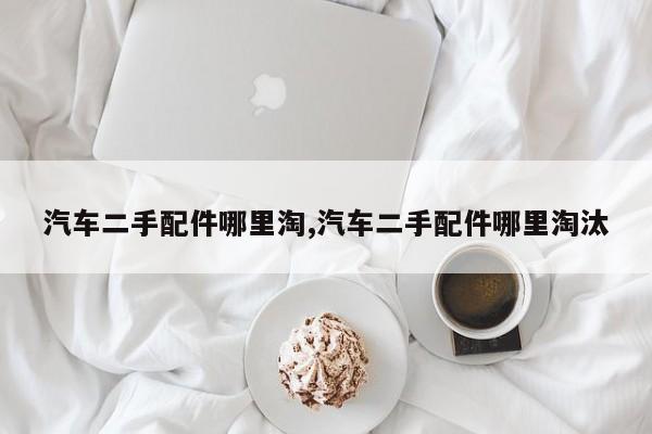 汽车二手配件哪里淘,汽车二手配件哪里淘汰