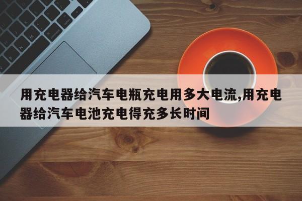 用充电器给汽车电瓶充电用多大电流,用充电器给汽车电池充电得充多长时间