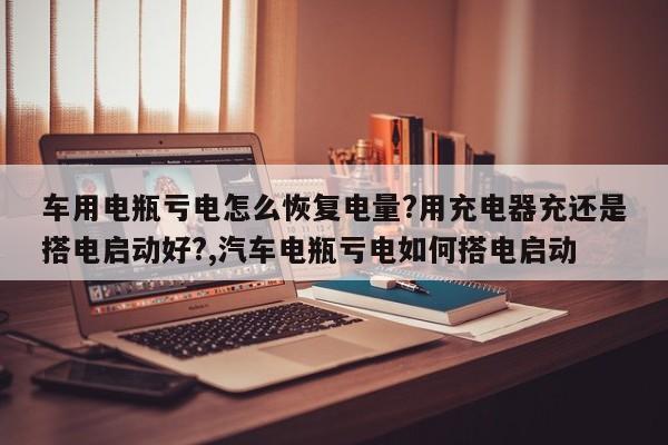 车用电瓶亏电怎么恢复电量?用充电器充还是搭电启动好?,汽车电瓶亏电如何搭电启动