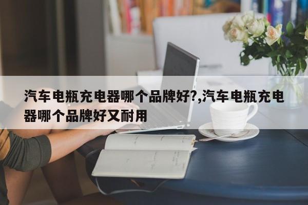 汽车电瓶充电器哪个品牌好?,汽车电瓶充电器哪个品牌好又耐用