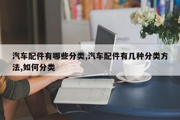汽车配件有哪些分类,汽车配件有几种分类方法,如何分类