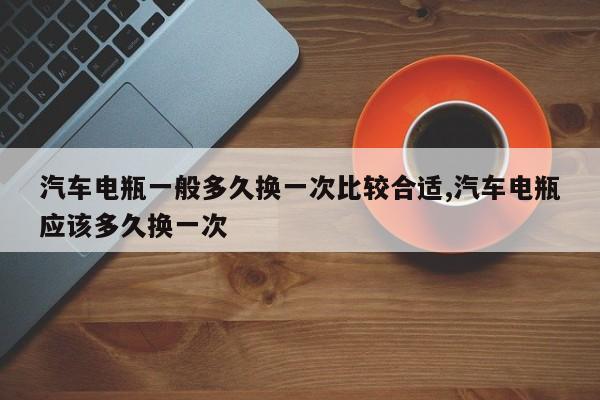 汽车电瓶一般多久换一次比较合适,汽车电瓶应该多久换一次