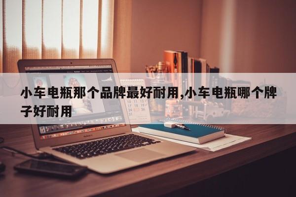 小车电瓶那个品牌最好耐用,小车电瓶哪个牌子好耐用