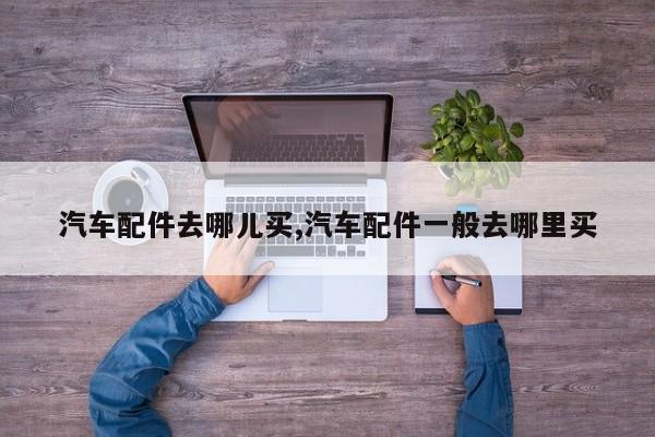 汽车配件去哪儿买,汽车配件一般去哪里买