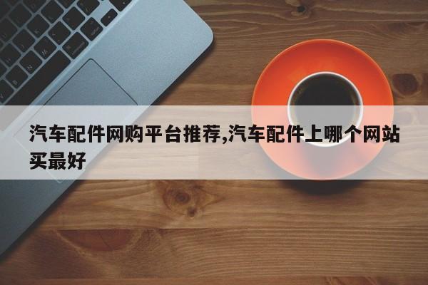汽车配件网购平台推荐,汽车配件上哪个网站买最好