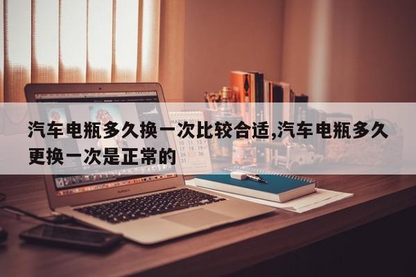 汽车电瓶多久换一次比较合适,汽车电瓶多久更换一次是正常的