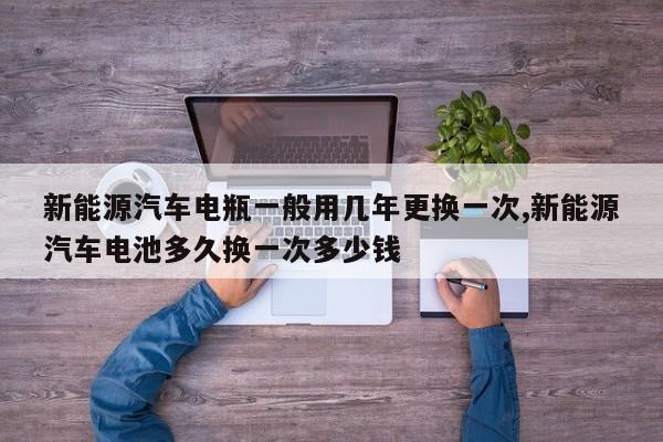 新能源汽车电瓶一般用几年更换一次,新能源汽车电池多久换一次多少钱