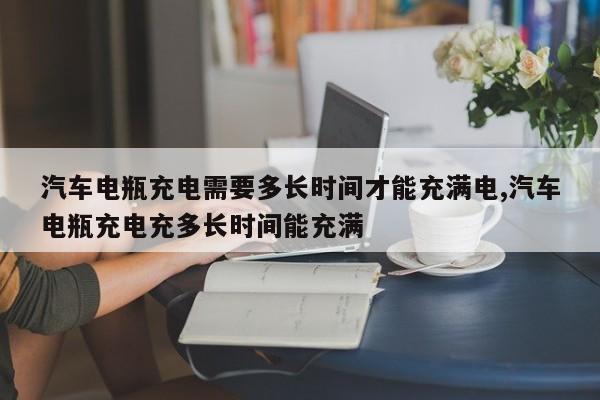 汽车电瓶充电需要多长时间才能充满电,汽车电瓶充电充多长时间能充满