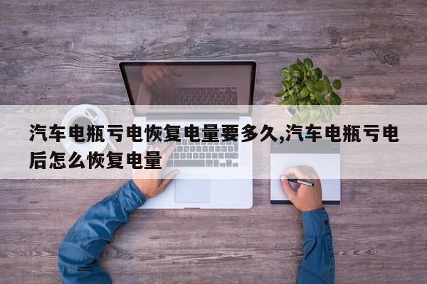 汽车电瓶亏电恢复电量要多久,汽车电瓶亏电后怎么恢复电量