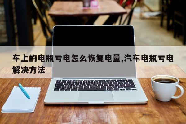车上的电瓶亏电怎么恢复电量,汽车电瓶亏电解决方法