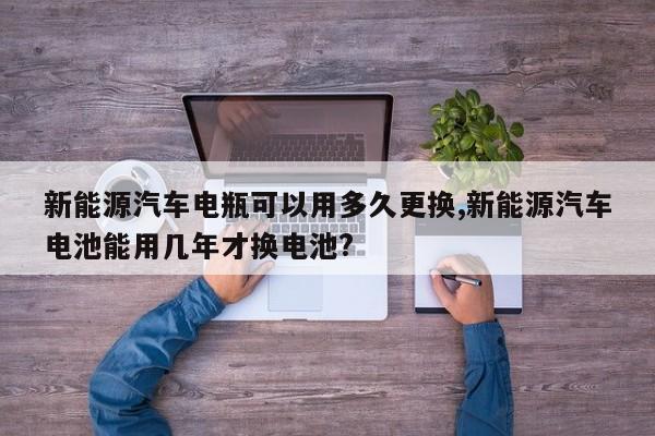 新能源汽车电瓶可以用多久更换,新能源汽车电池能用几年才换电池?