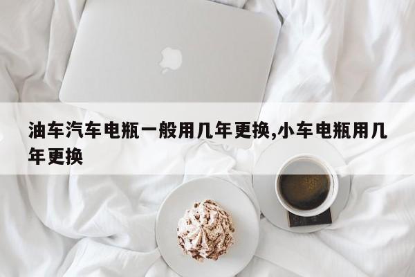 油车汽车电瓶一般用几年更换,小车电瓶用几年更换