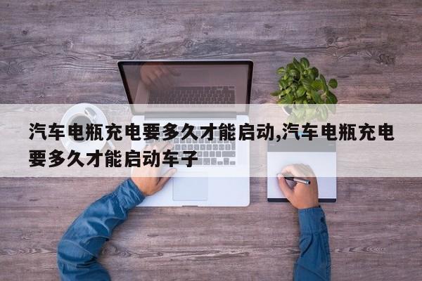 汽车电瓶充电要多久才能启动,汽车电瓶充电要多久才能启动车子