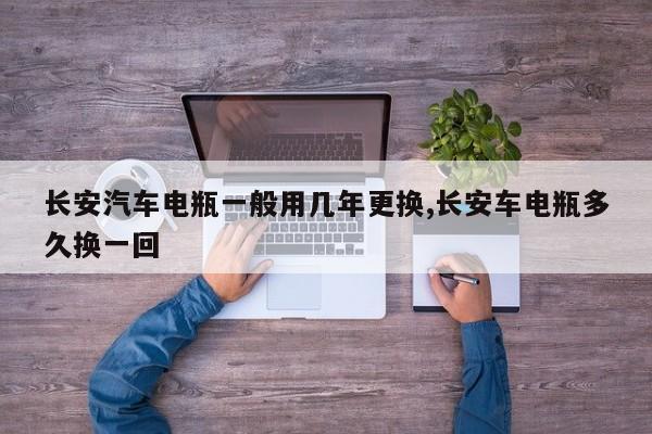 长安汽车电瓶一般用几年更换,长安车电瓶多久换一回