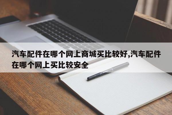 汽车配件在哪个网上商城买比较好,汽车配件在哪个网上买比较安全