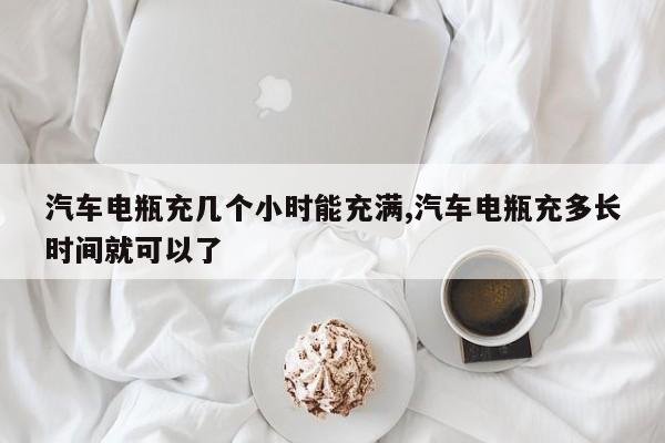 汽车电瓶充几个小时能充满,汽车电瓶充多长时间就可以了