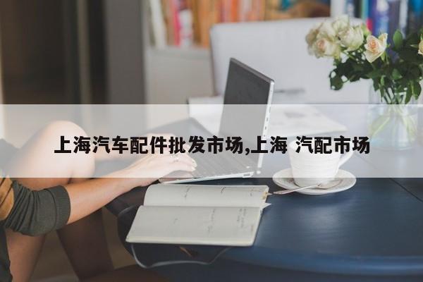 上海汽车配件批发市场,上海 汽配市场