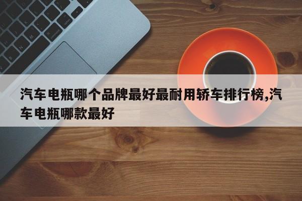 汽车电瓶哪个品牌最好最耐用轿车排行榜,汽车电瓶哪款最好