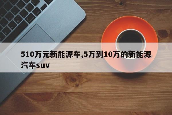 510万元新能源车,5万到10万的新能源汽车suv