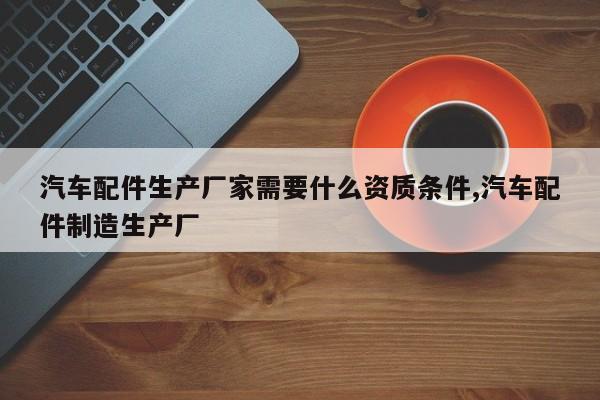 汽车配件生产厂家需要什么资质条件,汽车配件制造生产厂