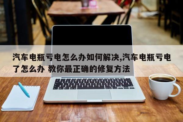 汽车电瓶亏电怎么办如何解决,汽车电瓶亏电了怎么办 教你最正确的修复方法