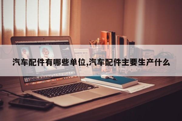 汽车配件有哪些单位,汽车配件主要生产什么