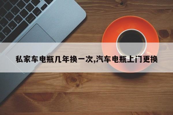 私家车电瓶几年换一次,汽车电瓶上门更换