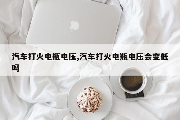 汽车打火电瓶电压,汽车打火电瓶电压会变低吗