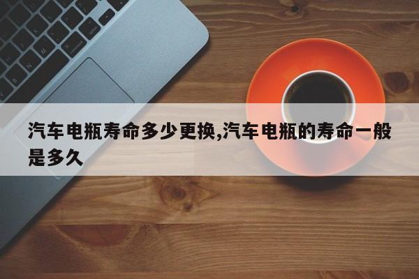 汽车电瓶寿命多少更换,汽车电瓶的寿命一般是多久