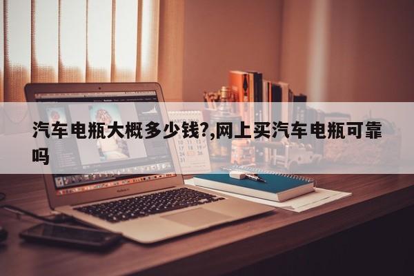 汽车电瓶大概多少钱?,网上买汽车电瓶可靠吗